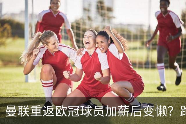 曼联重返欧冠球员加薪后变懒？跑动数据落后！体能储备遭质疑无法坚持90分钟